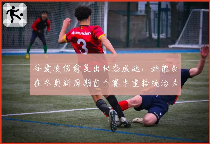 谷爱凌伤愈复出状态成谜,她能否在冬奥新周期首个赛季重拾统治力?