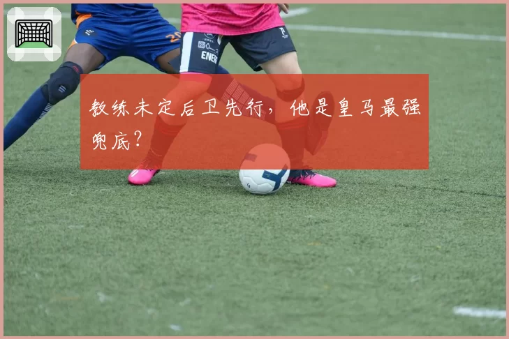 教练未定后卫先行，他是皇马最强兜底？