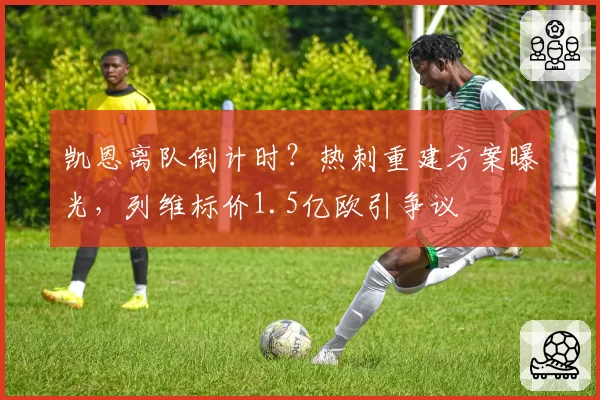 凯恩离队倒计时？热刺重建方案曝光，列维标价1.5亿欧引争议