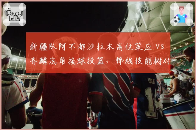 新疆队阿不都沙拉木高位策应 vs 齐麟底角接球投篮，锋线技能树对照