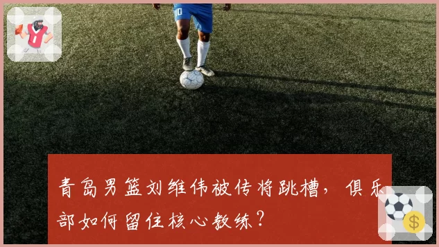 青岛男篮刘维伟被传将跳槽,俱乐部如何留住核心教练?
