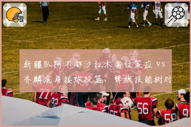 新疆队阿不都沙拉木高位策应 vs 齐麟底角接球投篮，锋线技能树对照