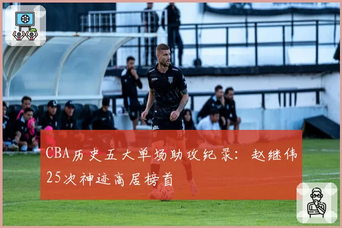 CBA历史五大单场助攻纪录：赵继伟25次神迹高居榜首