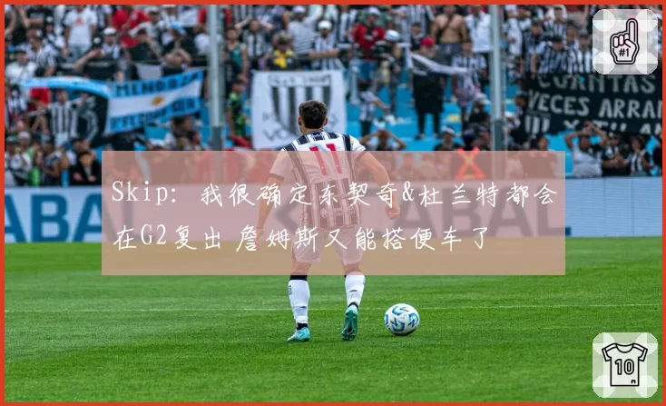 Skip：我很确定东契奇&杜兰特都会在G2复出 詹姆斯又能搭便车了