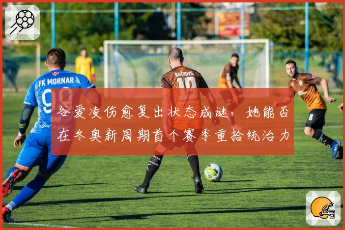 谷爱凌伤愈复出状态成谜,她能否在冬奥新周期首个赛季重拾统治力?