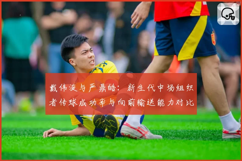 戴伟浚与严鼎皓：新生代中场组织者传球成功率与向前输送能力对比