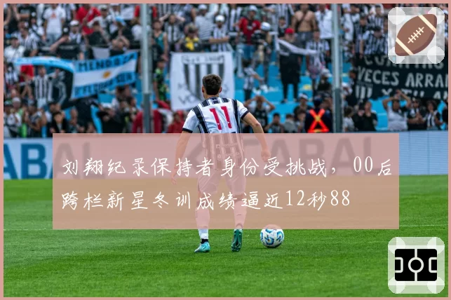 刘翔纪录保持者身份受挑战,00后跨栏新星冬训成绩逼近12秒88