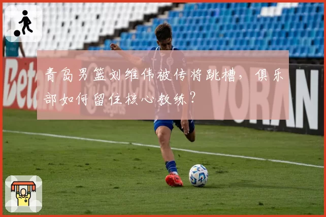 青岛男篮刘维伟被传将跳槽，俱乐部如何留住核心教练？