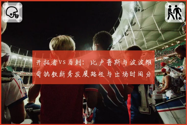 开拓者vs马刺：比卢普斯与波波维奇执教新秀发展路径与出场时间分配对比
