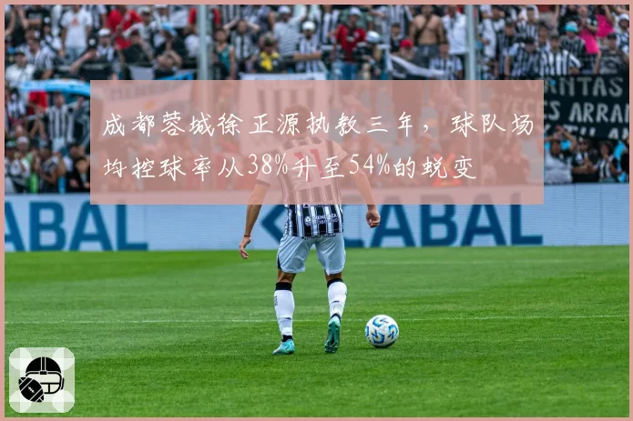 成都蓉城徐正源执教三年，球队场均控球率从38%升至54%的蜕变