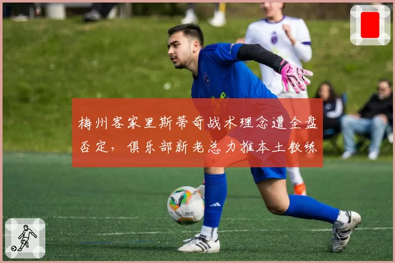 梅州客家里斯蒂奇战术理念遭全盘否定,俱乐部新老总力推本土教练