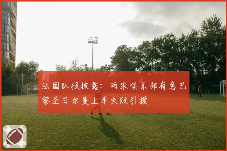 法国队报披露：两家俱乐部有意巴黎圣日尔曼上季失败引援