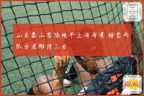 山东泰山客场绝平上海海港 榜首两队分差维持三分
