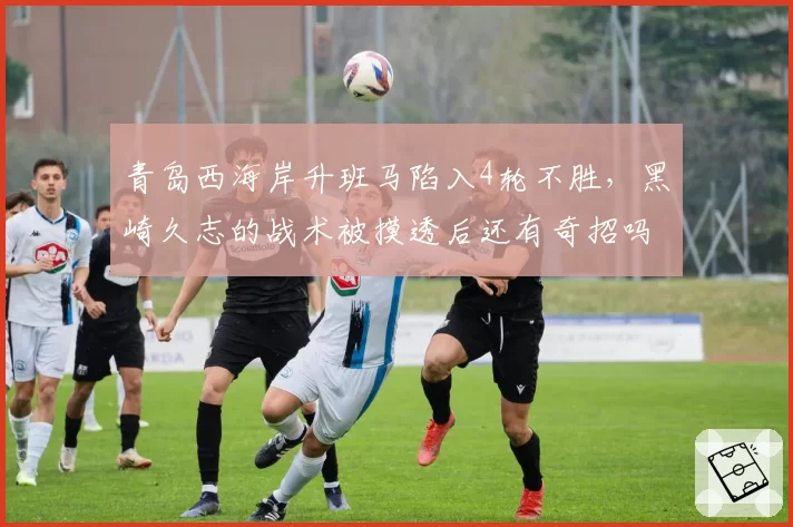 青岛西海岸升班马陷入4轮不胜,黑崎久志的战术被摸透后还有奇招吗?
