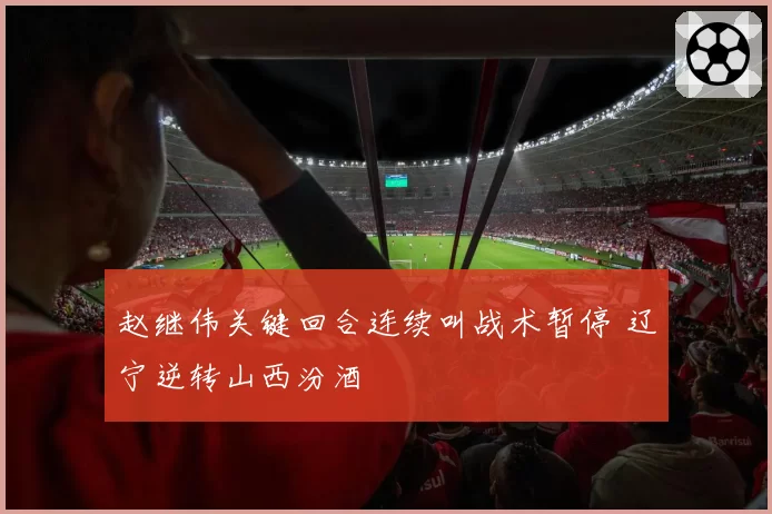 赵继伟关键回合连续叫战术暂停 辽宁逆转山西汾酒