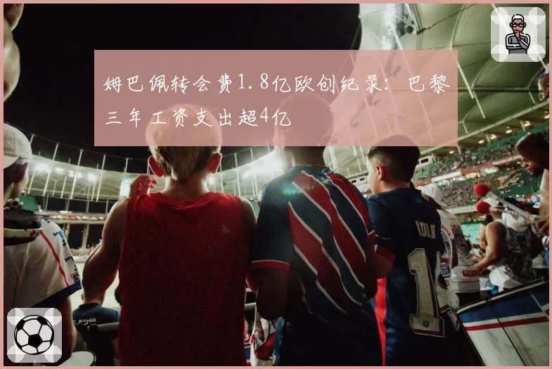 姆巴佩转会费1.8亿欧创纪录:巴黎三年工资支出超4亿