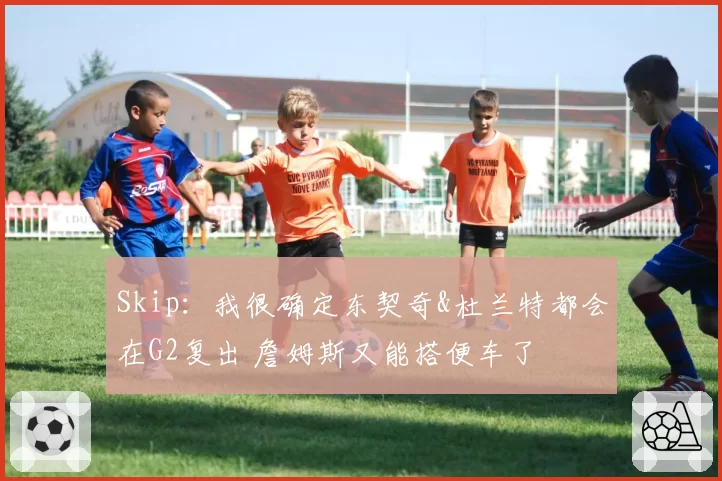 Skip：我很确定东契奇&杜兰特都会在G2复出 詹姆斯又能搭便车了