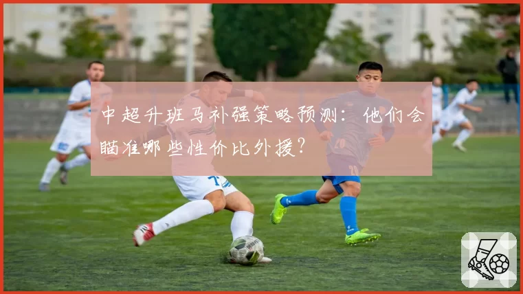 中超升班马补强策略预测：他们会瞄准哪些性价比外援？