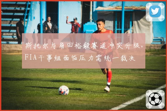 斯托尔与角田裕毅赛道冲突升级，FIA干事组面临压力需统一裁决