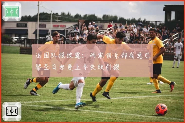 法国队报披露：两家俱乐部有意巴黎圣日尔曼上季失败引援