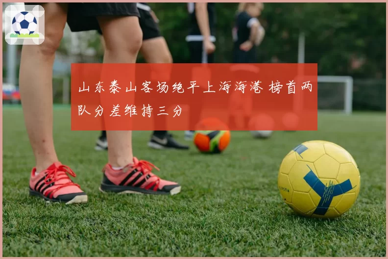 山东泰山客场绝平上海海港 榜首两队分差维持三分