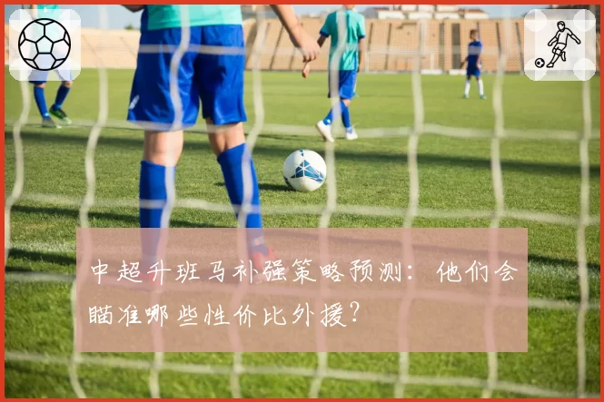 中超升班马补强策略预测：他们会瞄准哪些性价比外援？